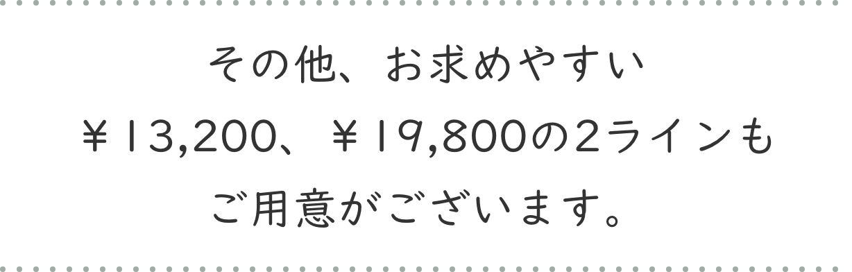 その他、お求めやすい￥13,200、￥19,800の2ラインもご用意がございます。